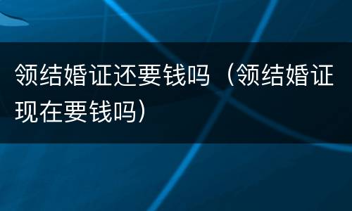 领结婚证还要钱吗（领结婚证现在要钱吗）