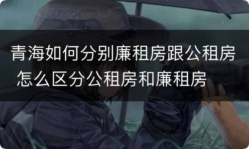 青海如何分别廉租房跟公租房 怎么区分公租房和廉租房