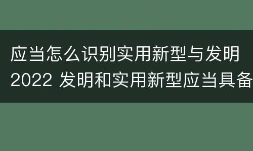 应当怎么识别实用新型与发明2022 发明和实用新型应当具备
