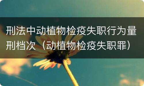 刑法中动植物检疫失职行为量刑档次（动植物检疫失职罪）