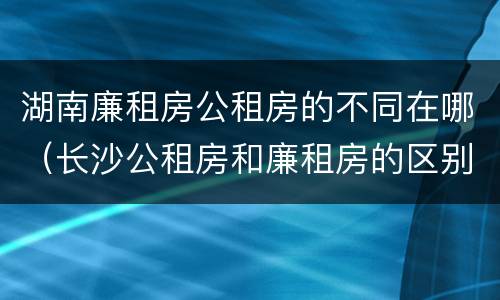湖南廉租房公租房的不同在哪（长沙公租房和廉租房的区别）