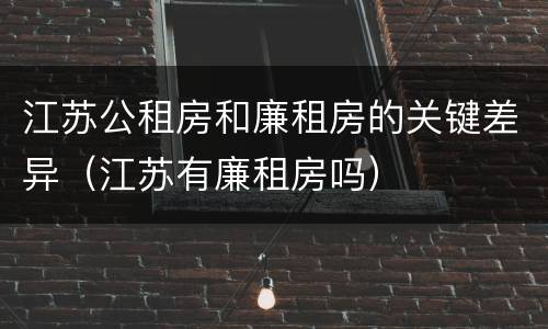 江苏公租房和廉租房的关键差异（江苏有廉租房吗）