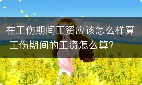 在工伤期间工资应该怎么样算 工伤期间的工资怎么算?