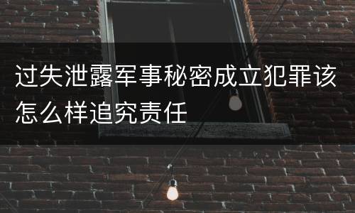 过失泄露军事秘密成立犯罪该怎么样追究责任