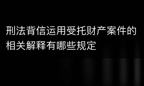 刑法背信运用受托财产案件的相关解释有哪些规定