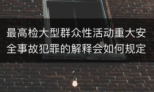 最高检大型群众性活动重大安全事故犯罪的解释会如何规定