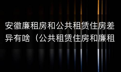 安徽廉租房和公共租赁住房差异有啥（公共租赁住房和廉租房的区别）