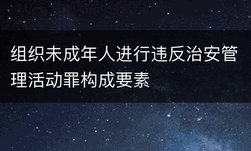 组织未成年人进行违反治安管理活动罪构成要素