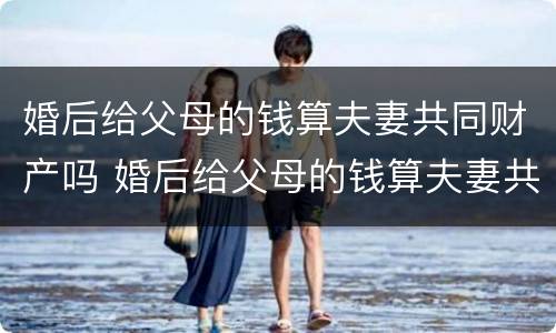 婚后给父母的钱算夫妻共同财产吗 婚后给父母的钱算夫妻共同财产吗怎么算