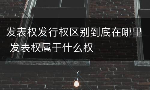 发表权发行权区别到底在哪里 发表权属于什么权