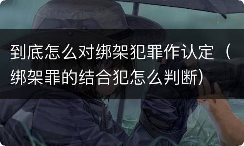 到底怎么对绑架犯罪作认定（绑架罪的结合犯怎么判断）