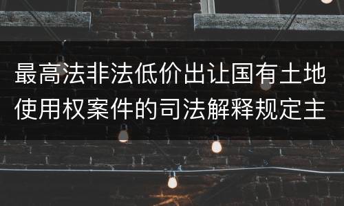 最高法非法低价出让国有土地使用权案件的司法解释规定主要内容都有哪些
