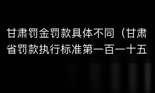 甘肃罚金罚款具体不同（甘肃省罚款执行标准第一百一十五条）