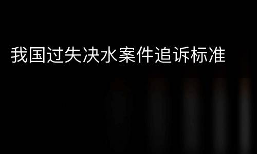 我国过失决水案件追诉标准