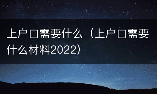 上户口需要什么（上户口需要什么材料2022）