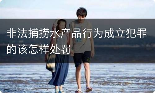非法捕捞水产品行为成立犯罪的该怎样处罚