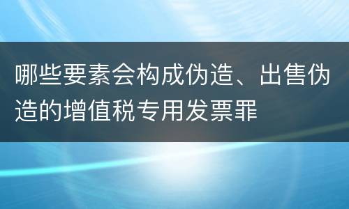 哪些要素会构成伪造、出售伪造的增值税专用发票罪