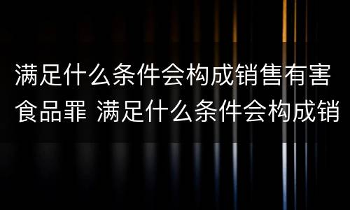 满足什么条件会构成销售有害食品罪 满足什么条件会构成销售有害食品罪行为
