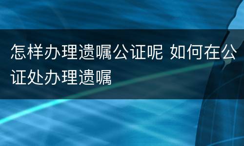 怎样办理遗嘱公证呢 如何在公证处办理遗嘱