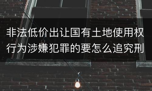 非法低价出让国有土地使用权行为涉嫌犯罪的要怎么追究刑事责任