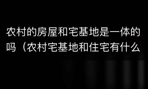 农村的房屋和宅基地是一体的吗（农村宅基地和住宅有什么区别）
