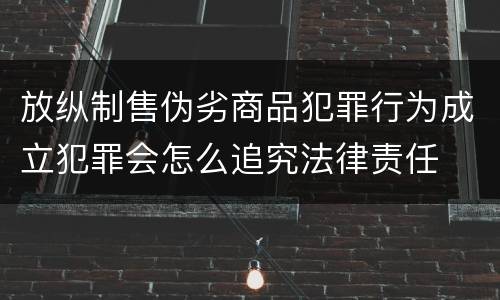 放纵制售伪劣商品犯罪行为成立犯罪会怎么追究法律责任