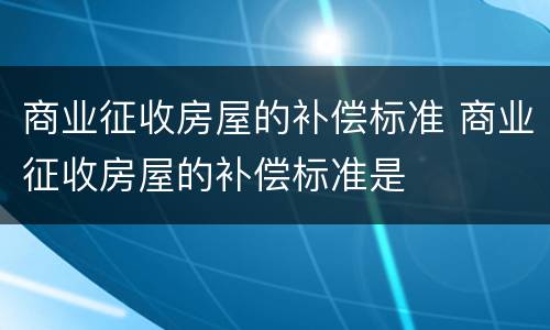 商业征收房屋的补偿标准 商业征收房屋的补偿标准是