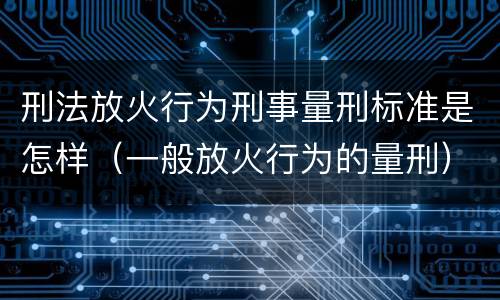 刑法放火行为刑事量刑标准是怎样（一般放火行为的量刑）