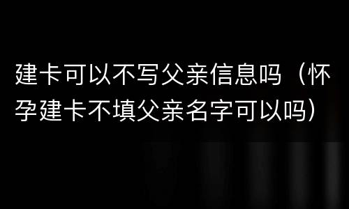 建卡可以不写父亲信息吗（怀孕建卡不填父亲名字可以吗）