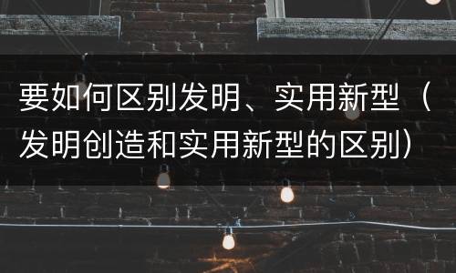 要如何区别发明、实用新型（发明创造和实用新型的区别）