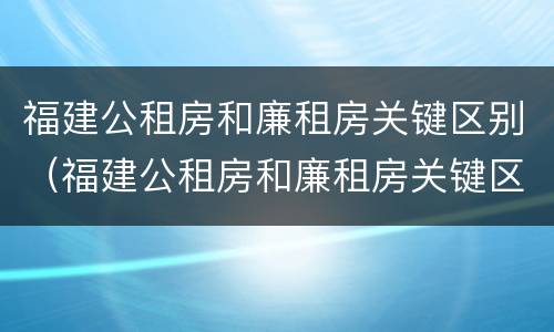 福建公租房和廉租房关键区别（福建公租房和廉租房关键区别在哪）