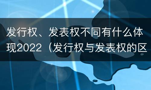 发行权、发表权不同有什么体现2022（发行权与发表权的区别）
