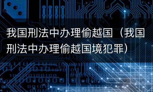 我国刑法中办理偷越国（我国刑法中办理偷越国境犯罪）