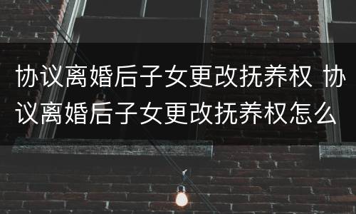 协议离婚后子女更改抚养权 协议离婚后子女更改抚养权怎么写