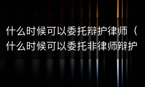 什么时候可以委托辩护律师（什么时候可以委托非律师辩护人）