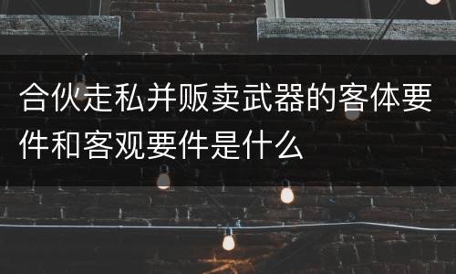 合伙走私并贩卖武器的客体要件和客观要件是什么