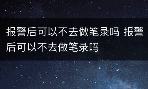 报警后可以不去做笔录吗 报警后可以不去做笔录吗