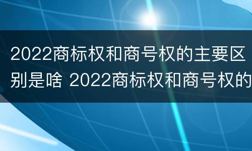 2022商标权和商号权的主要区别是啥 2022商标权和商号权的主要区别是啥呢