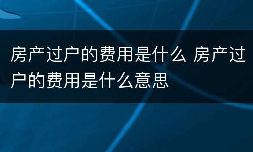 房产过户的费用是什么 房产过户的费用是什么意思