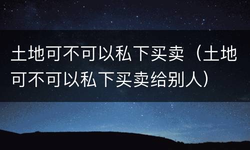 土地可不可以私下买卖（土地可不可以私下买卖给别人）
