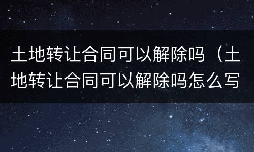 土地转让合同可以解除吗（土地转让合同可以解除吗怎么写）