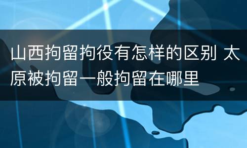 山西拘留拘役有怎样的区别 太原被拘留一般拘留在哪里