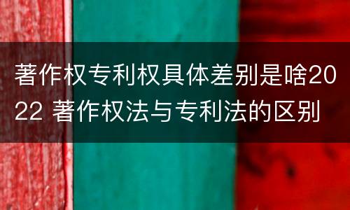 著作权专利权具体差别是啥2022 著作权法与专利法的区别