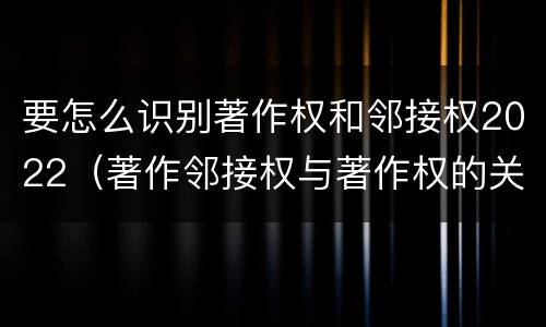要怎么识别著作权和邻接权2022（著作邻接权与著作权的关系）