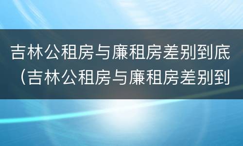 吉林公租房与廉租房差别到底（吉林公租房与廉租房差别到底有多大）