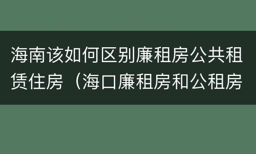 海南该如何区别廉租房公共租赁住房（海口廉租房和公租房的区别）