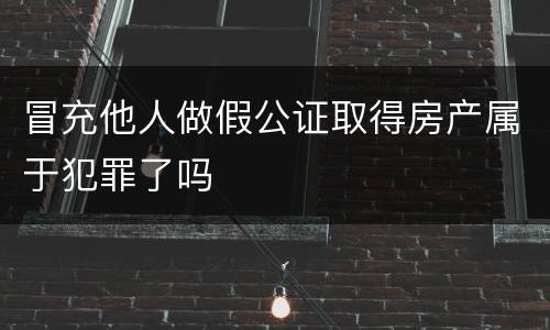 冒充他人做假公证取得房产属于犯罪了吗