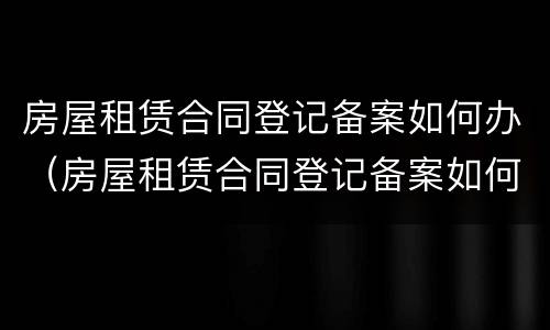 房屋租赁合同登记备案如何办（房屋租赁合同登记备案如何办理流程）