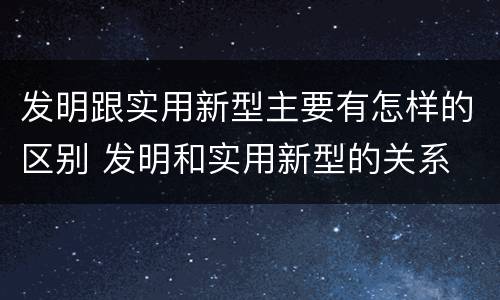 发明跟实用新型主要有怎样的区别 发明和实用新型的关系