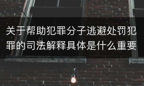 关于帮助犯罪分子逃避处罚犯罪的司法解释具体是什么重要内容
